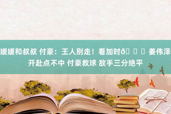 媛媛和叔叔 付豪：王人别走！看加时😂姜伟泽开赴点不中 付豪救球 敌手三分绝平