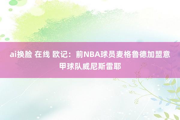 ai换脸 在线 欧记：前NBA球员麦格鲁德加盟意甲球队威尼斯雷耶