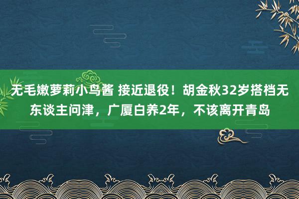 无毛嫩萝莉小鸟酱 接近退役！胡金秋32岁搭档无东谈主问津，广厦白养2年，不该离开青岛