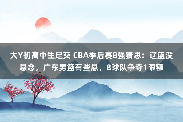 大Y初高中生足交 CBA季后赛8强猜思：辽篮没悬念，广东男篮有些悬，8球队争夺1限额