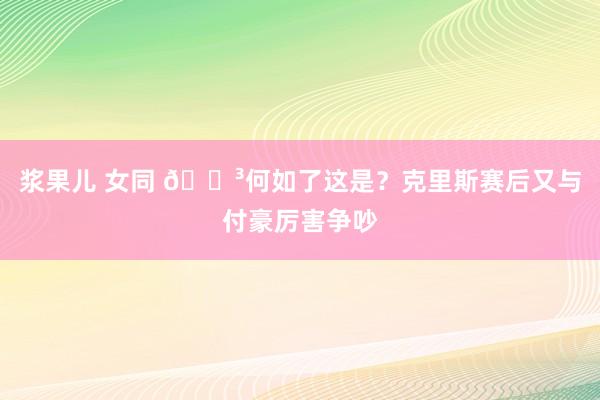 浆果儿 女同 😳何如了这是？克里斯赛后又与付豪厉害争吵