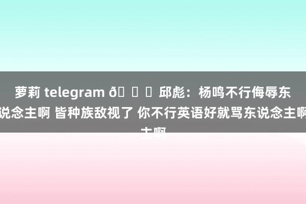 萝莉 telegram 👀邱彪：杨鸣不行侮辱东说念主啊 皆种族敌视了 你不行英语好就骂东说念主啊