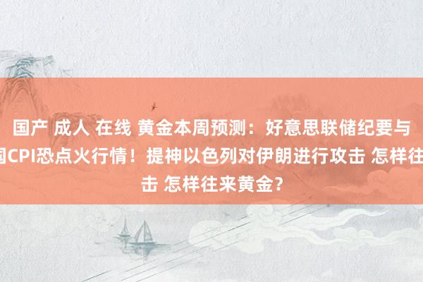 国产 成人 在线 黄金本周预测：好意思联储纪要与好意思国CPI恐点火行情！提神以色列对伊朗进行攻击 怎样往来黄金？