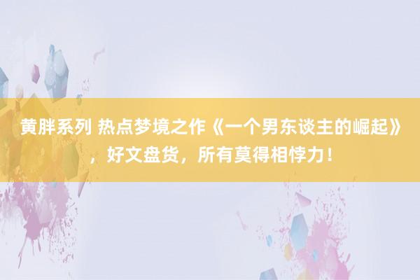 黄胖系列 热点梦境之作《一个男东谈主的崛起》，好文盘货，所有莫得相悖力！