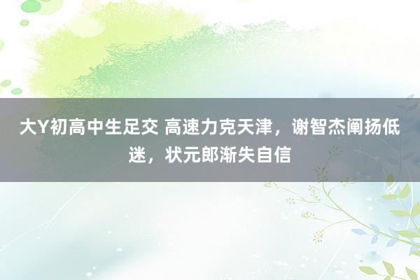 大Y初高中生足交 高速力克天津，谢智杰阐扬低迷，状元郎渐失自信