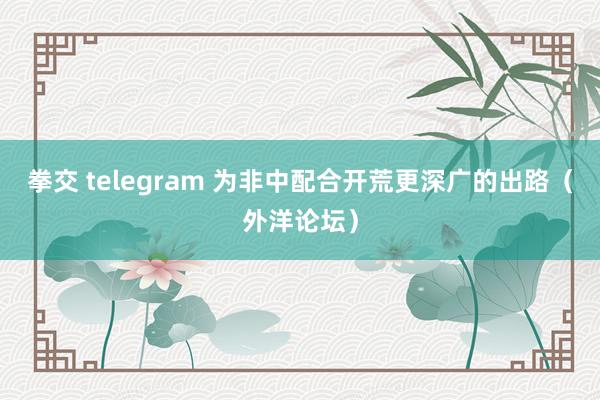 拳交 telegram 为非中配合开荒更深广的出路（外洋论坛）