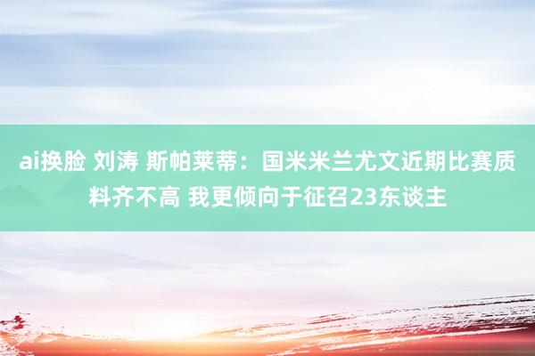 ai换脸 刘涛 斯帕莱蒂：国米米兰尤文近期比赛质料齐不高 我更倾向于征召23东谈主