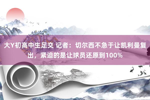 大Y初高中生足交 记者：切尔西不急于让凯利曼复出，紧迫的是让球员还原到100%