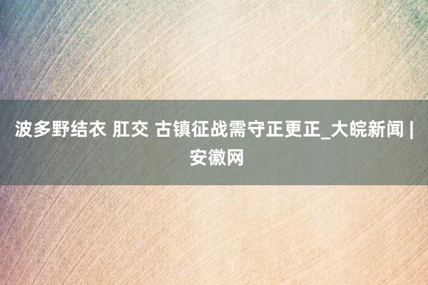 波多野结衣 肛交 古镇征战需守正更正_大皖新闻 | 安徽网