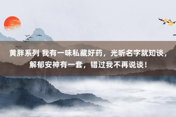 黄胖系列 我有一味私藏好药，光听名字就知谈，解郁安神有一套，错过我不再说谈！