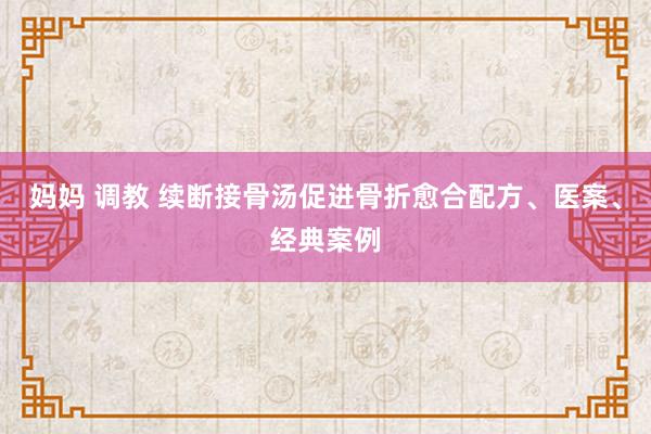 妈妈 调教 续断接骨汤促进骨折愈合配方、医案、经典案例