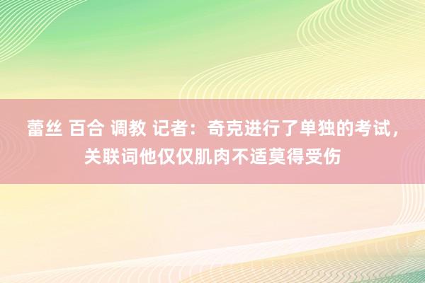 蕾丝 百合 调教 记者：奇克进行了单独的考试，关联词他仅仅肌肉不适莫得受伤