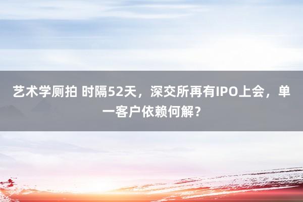 艺术学厕拍 时隔52天，深交所再有IPO上会，单一客户依赖何解？