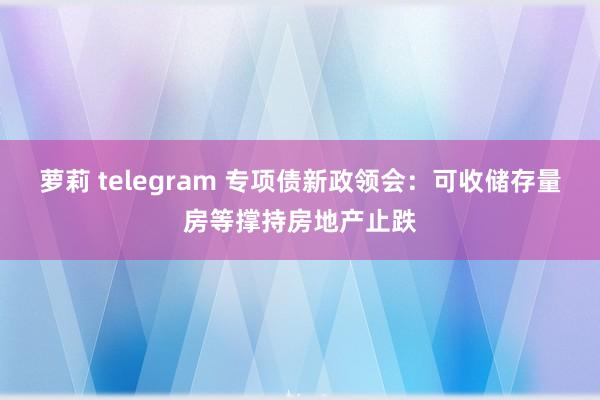 萝莉 telegram 专项债新政领会：可收储存量房等撑持房地产止跌