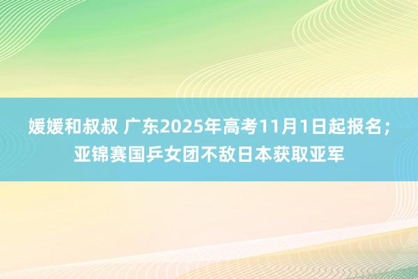 媛媛和叔叔 广东2025年高考11月1日起报名；亚锦赛国乒女团不敌日本获取亚军