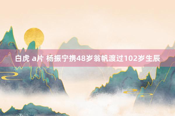 白虎 a片 杨振宁携48岁翁帆渡过102岁生辰