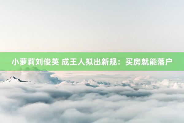 小萝莉刘俊英 成王人拟出新规：买房就能落户