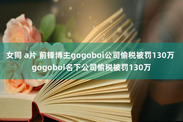 女同 a片 前锋博主gogoboi公司偷税被罚130万 gogoboi名下公司偷税被罚130万