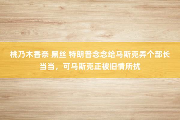 桃乃木香奈 黑丝 特朗普念念给马斯克弄个部长当当，可马斯克正被旧情所扰