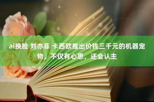 ai换脸 刘亦菲 卡西欧推出价钱三千元的机器宠物，不仅有心思，还会认主