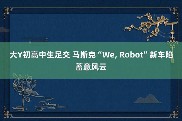 大Y初高中生足交 马斯克“We， Robot”新车陷蓄意风云