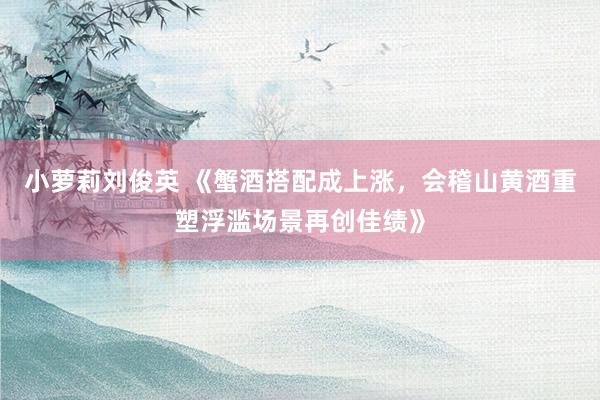 小萝莉刘俊英 《蟹酒搭配成上涨，会稽山黄酒重塑浮滥场景再创佳绩》