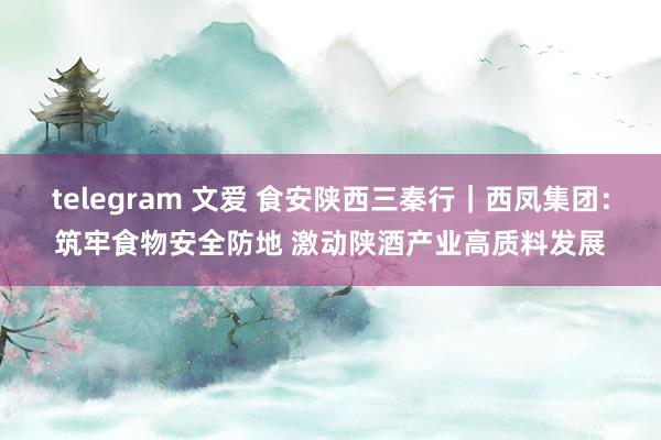 telegram 文爱 食安陕西三秦行｜西凤集团：筑牢食物安全防地 激动陕酒产业高质料发展