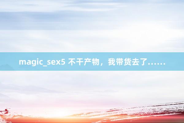 magic_sex5 不干产物，我带货去了……