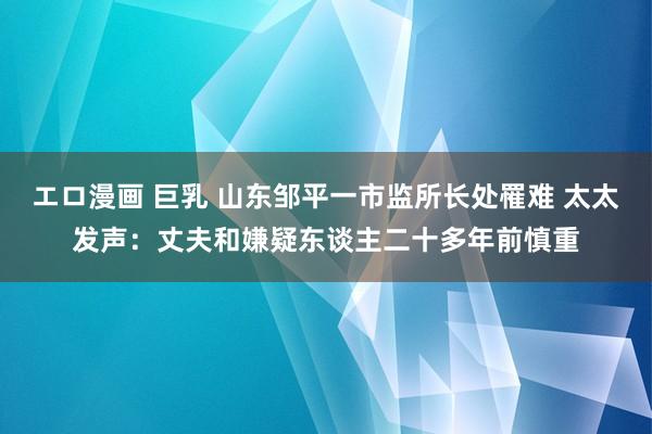 エロ漫画 巨乳 山东邹平一市监所长处罹难 太太发声：丈夫和嫌疑东谈主二十多年前慎重