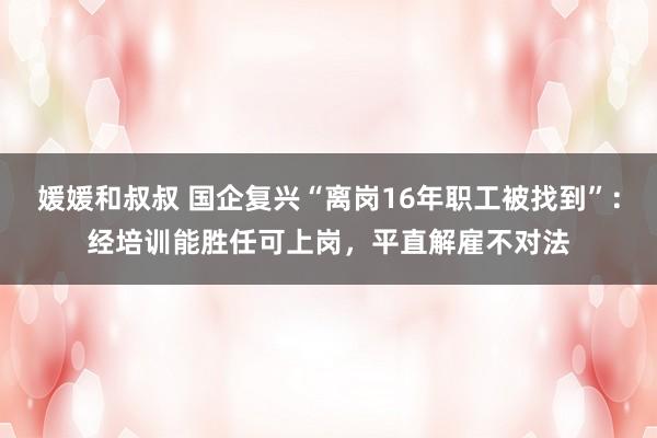 媛媛和叔叔 国企复兴“离岗16年职工被找到”：经培训能胜任可上岗，平直解雇不对法