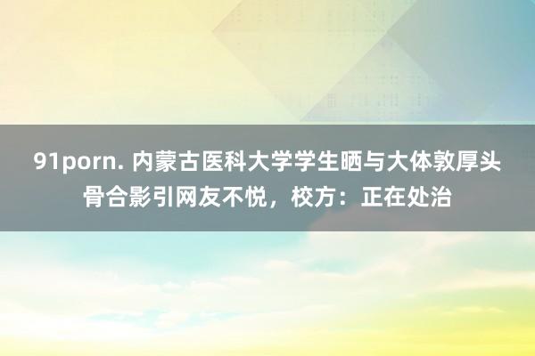 91porn. 内蒙古医科大学学生晒与大体敦厚头骨合影引网友不悦，校方：正在处治