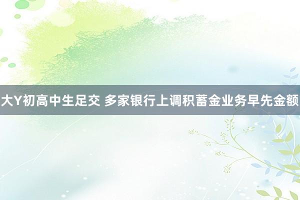 大Y初高中生足交 多家银行上调积蓄金业务早先金额