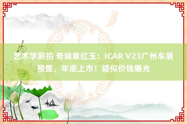 艺术学厕拍 奇瑞章红玉：iCAR V23广州车展预售，年底上市！疑似价钱曝光