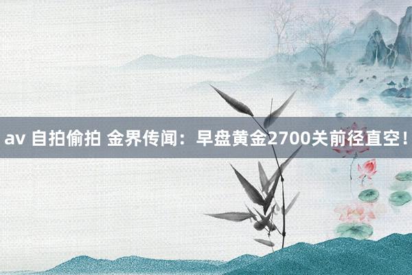 av 自拍偷拍 金界传闻：早盘黄金2700关前径直空！