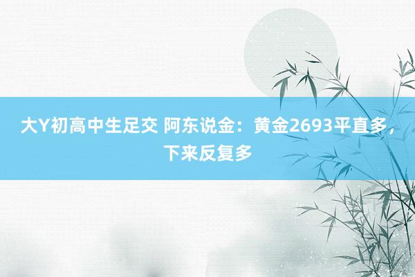 大Y初高中生足交 阿东说金：黄金2693平直多，下来反复多