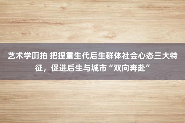 艺术学厕拍 把捏重生代后生群体社会心态三大特征，促进后生与城市“双向奔赴”