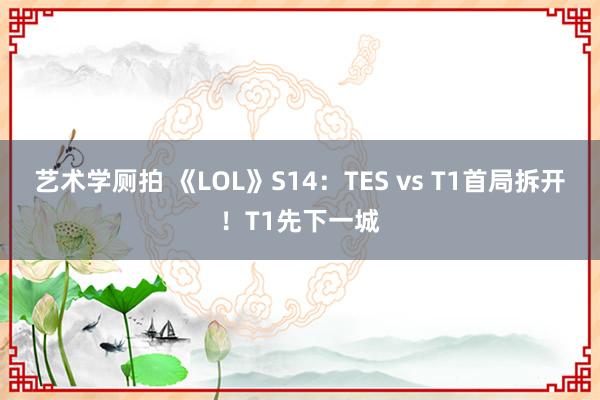 艺术学厕拍 《LOL》S14：TES vs T1首局拆开！T1先下一城