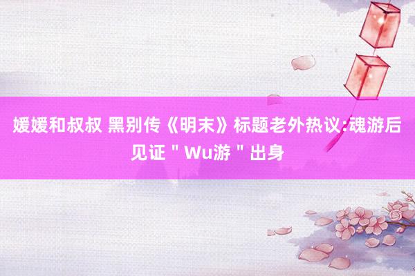 媛媛和叔叔 黑别传《明末》标题老外热议:魂游后见证＂Wu游＂出身