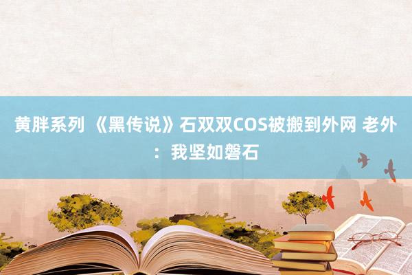 黄胖系列 《黑传说》石双双COS被搬到外网 老外：我坚如磐石