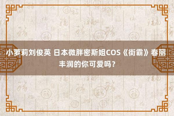 小萝莉刘俊英 日本微胖密斯姐COS《街霸》春丽 丰润的你可爱吗？