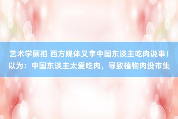 艺术学厕拍 西方媒体又拿中国东谈主吃肉说事！以为：中国东谈主太爱吃肉，导致植物肉没市集