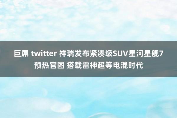 巨屌 twitter 祥瑞发布紧凑级SUV星河星舰7预热官图 搭载雷神超等电混时代