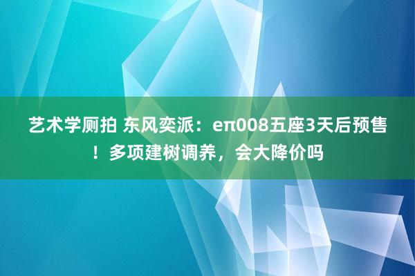 艺术学厕拍 东风奕派：eπ008五座3天后预售！多项建树调养，会大降价吗