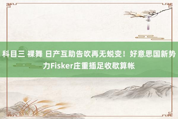 科目三 裸舞 日产互助告吹再无蜕变！好意思国新势力Fisker庄重插足收歇算帐