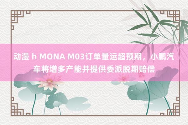 动漫 h MONA M03订单量运超预期，小鹏汽车将增多产能并提供委派脱期赔偿