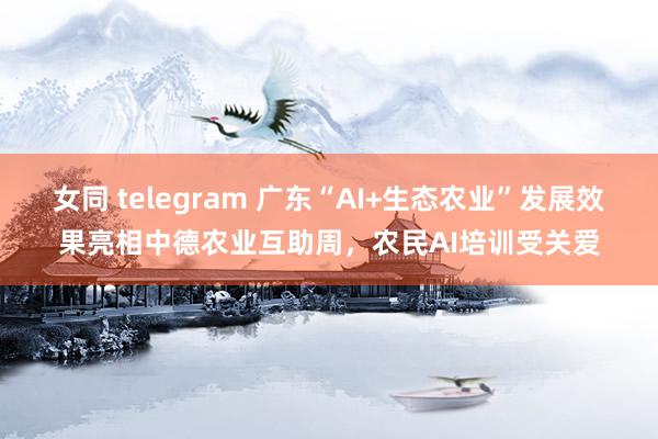 女同 telegram 广东“AI+生态农业”发展效果亮相中德农业互助周，农民AI培训受关爱