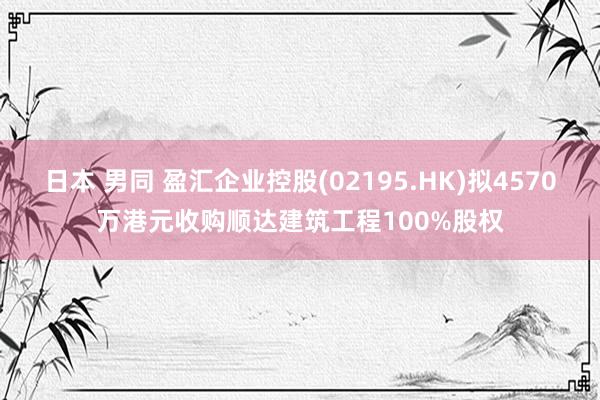 日本 男同 盈汇企业控股(02195.HK)拟4570万港元收购顺达建筑工程100%股权