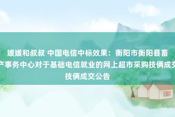 媛媛和叔叔 中国电信中标效果：衡阳市衡阳县畜牧水产事务中心对于基础电信就业的网上超市采购技俩成交公告