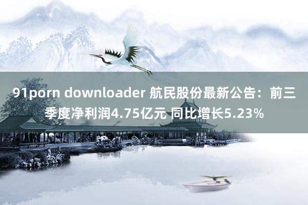 91porn downloader 航民股份最新公告：前三季度净利润4.75亿元 同比增长5.23%