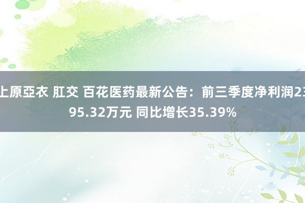 上原亞衣 肛交 百花医药最新公告：前三季度净利润2395.32万元 同比增长35.39%